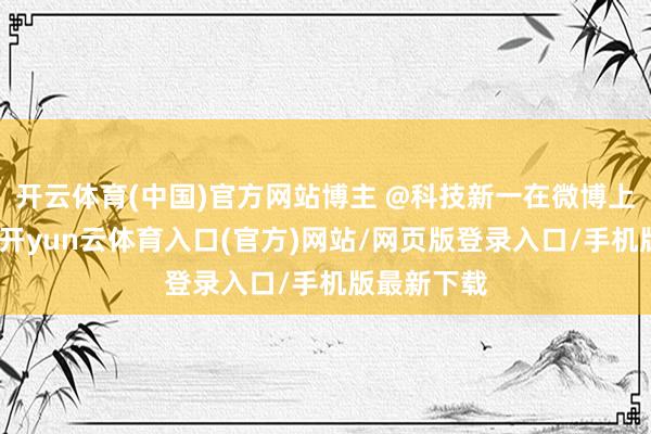 开云体育(中国)官方网站博主 @科技新一在微博上就此发声-开yun云体育入口(官方)网站/网页版登录入口/手机版最新下载