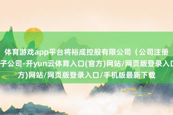 体育游戏app平台将裕成控股有限公司（公司注册于中国香港的全资子公司-开yun云体育入口(官方)网站/网页版登录入口/手机版最新下载