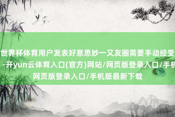 世界杯体育用户发表好意思妙一又友圈需要手动经受“好意思妙”-开yun云体育入口(官方)网站/网页版登录入口/手机版最新下载