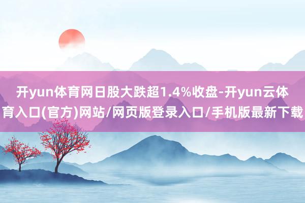 开yun体育网日股大跌超1.4%收盘-开yun云体育入口(官方)网站/网页版登录入口/手机版最新下载