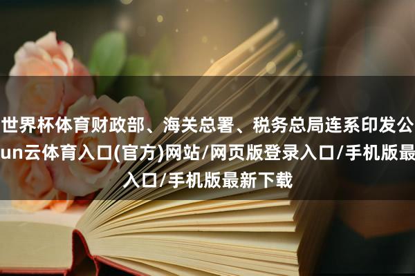 世界杯体育财政部、海关总署、税务总局连系印发公告-开yun云体育入口(官方)网站/网页版登录入口/手机版最新下载