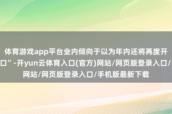 体育游戏app平台业内倾向于以为年内还将再度开启降准降息“窗口”-开yun云体育入口(官方)网站/网页版登录入口/手机版最新下载