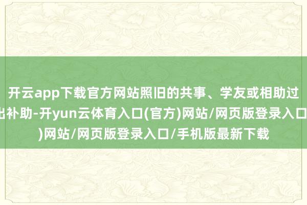 开云app下载官方网站照旧的共事、学友或相助过的伙伴会主动伸出补助-开yun云体育入口(官方)网站/网页版登录入口/手机版最新下载