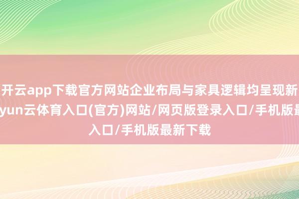 开云app下载官方网站企业布局与家具逻辑均呈现新特征-开yun云体育入口(官方)网站/网页版登录入口/手机版最新下载