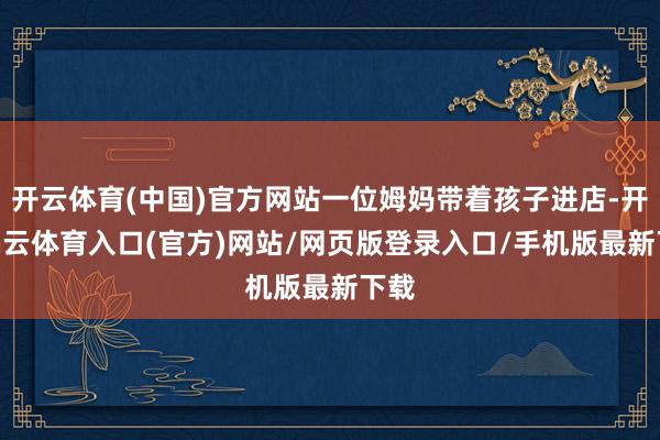 开云体育(中国)官方网站一位姆妈带着孩子进店-开yun云体育入口(官方)网站/网页版登录入口/手机版最新下载