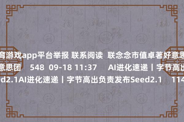 体育游戏app平台举报 联系阅读  联念念市值卓著好意思团联念念市值卓著好意思团    548  09-18 11:37     AI进化速递丨字节高出负责发布Seed2.1AI进化速递丨字节高出负责发布Seed2.1    11429  06-23 20:48     字节高出：莫得造车或推出汽车品牌的谋略字节高出：莫得造车或推出汽车品牌的谋略    393  06-06 13:11     沉智驾CEO辟谣下野传说沉智驾CEO辟谣下野传说    05-14 15:30     AI进化速递丨特斯拉第三代东说念主形机器东说念主瞻望年中亮相AI进化速递丨特斯拉第三代东说念主形机器东说念主瞻望年中亮相    477  04-23 20:52     一财最热      点击关闭-开yun云体育入口(官方)网站/网页版登录入口/手机版最新下载