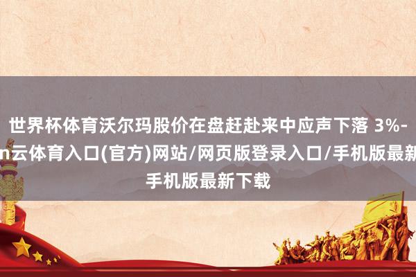 世界杯体育沃尔玛股价在盘赶赴来中应声下落 3%-开yun云体育入口(官方)网站/网页版登录入口/手机版最新下载
