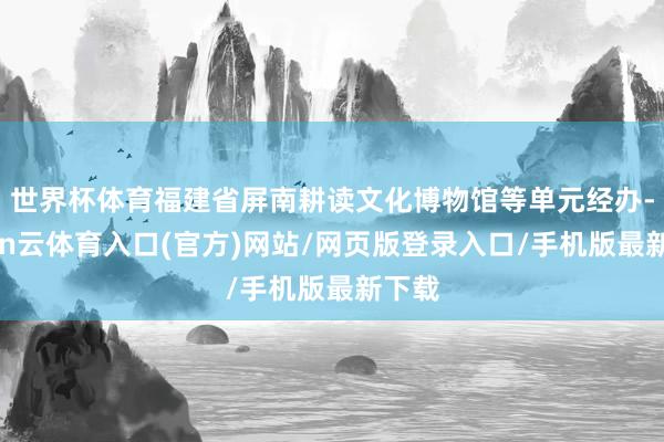 世界杯体育福建省屏南耕读文化博物馆等单元经办-开yun云体育入口(官方)网站/网页版登录入口/手机版最新下载
