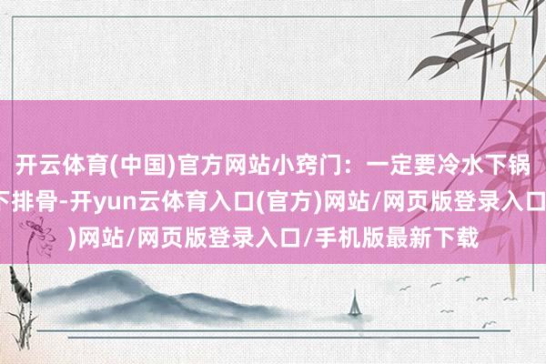 开云体育(中国)官方网站小窍门：一定要冷水下锅！要是水开了再下排骨-开yun云体育入口(官方)网站/网页版登录入口/手机版最新下载