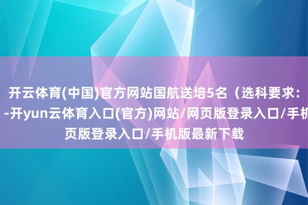 开云体育(中国)官方网站国航送培5名（选科要求：物理+化学）-开yun云体育入口(官方)网站/网页版登录入口/手机版最新下载