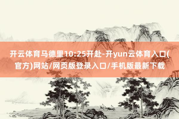 开云体育马德里10:25开赴-开yun云体育入口(官方)网站/网页版登录入口/手机版最新下载