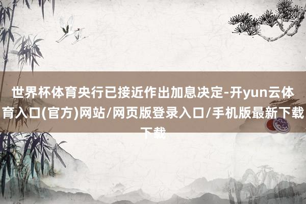 世界杯体育央行已接近作出加息决定-开yun云体育入口(官方)网站/网页版登录入口/手机版最新下载