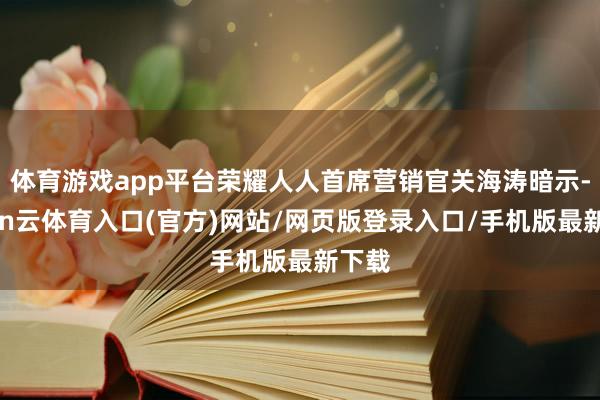 体育游戏app平台荣耀人人首席营销官关海涛暗示-开yun云体育入口(官方)网站/网页版登录入口/手机版最新下载