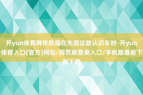 开yun体育网佟欧福在先容这款认识车时-开yun云体育入口(官方)网站/网页版登录入口/手机版最新下载