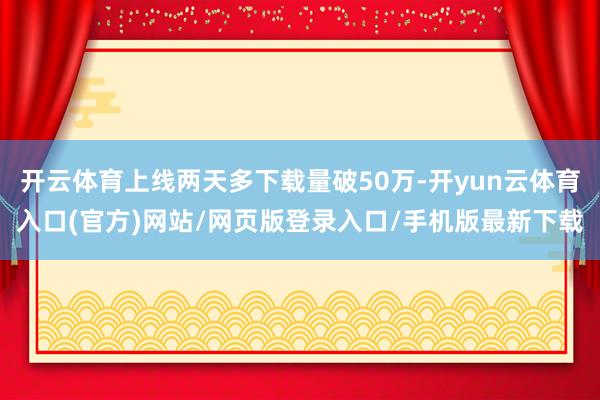 开云体育上线两天多下载量破50万-开yun云体育入口(官方)网站/网页版登录入口/手机版最新下载