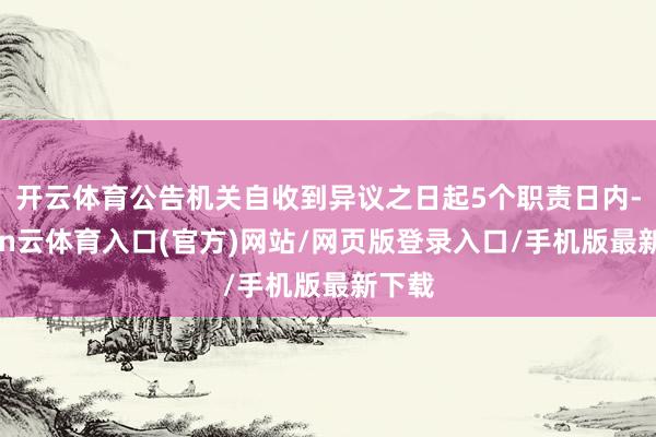 开云体育公告机关自收到异议之日起5个职责日内-开yun云体育入口(官方)网站/网页版登录入口/手机版最新下载