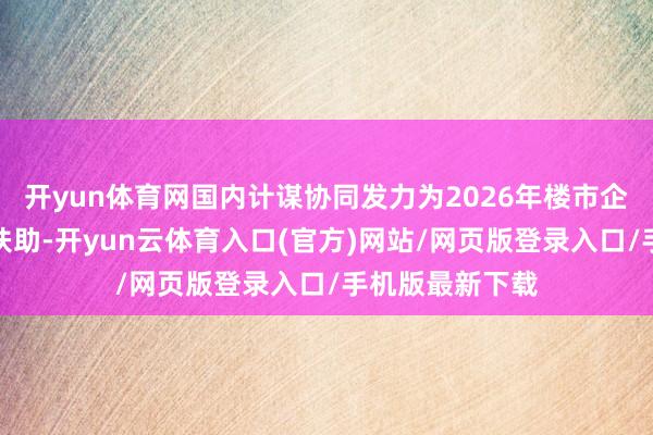 开yun体育网国内计谋协同发力为2026年楼市企稳提供了要津扶助-开yun云体育入口(官方)网站/网页版登录入口/手机版最新下载