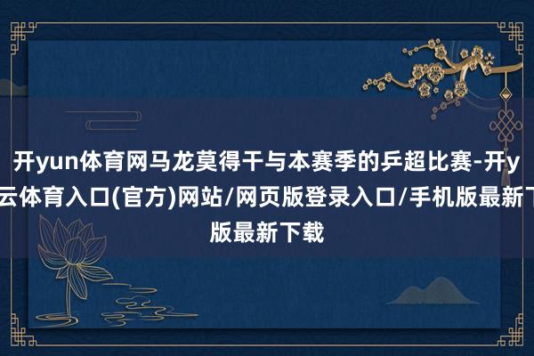 开yun体育网马龙莫得干与本赛季的乒超比赛-开yun云体育入口(官方)网站/网页版登录入口/手机版最新下载