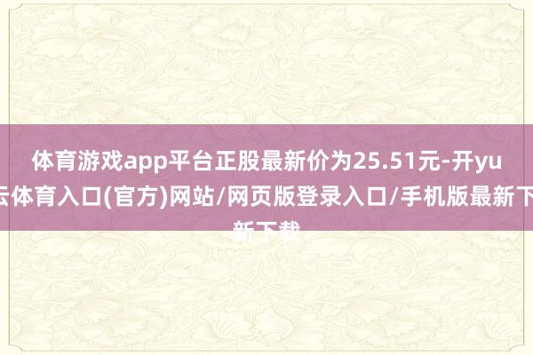 体育游戏app平台正股最新价为25.51元-开yun云体育入口(官方)网站/网页版登录入口/手机版最新下载