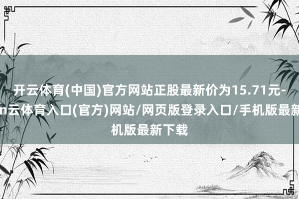 开云体育(中国)官方网站正股最新价为15.71元-开yun云体育入口(官方)网站/网页版登录入口/手机版最新下载
