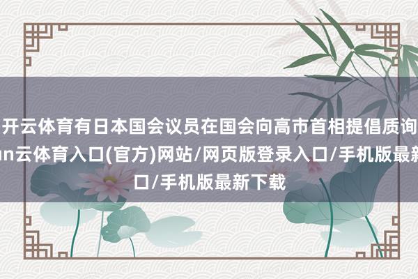 开云体育有日本国会议员在国会向高市首相提倡质询-开yun云体育入口(官方)网站/网页版登录入口/手机版最新下载