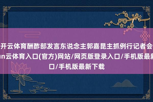 开云体育酬酢部发言东说念主郭嘉昆主抓例行记者会-开yun云体育入口(官方)网站/网页版登录入口/手机版最新下载