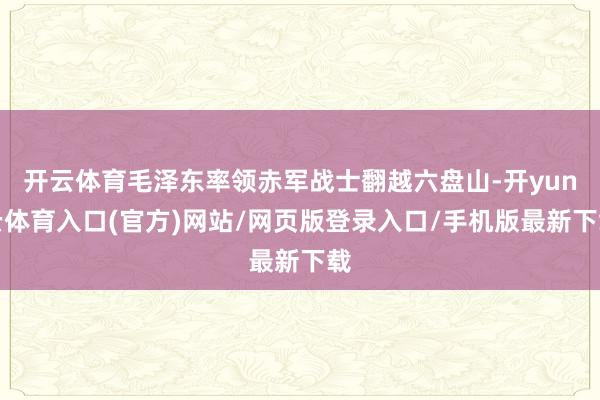 开云体育毛泽东率领赤军战士翻越六盘山-开yun云体育入口(官方)网站/网页版登录入口/手机版最新下载