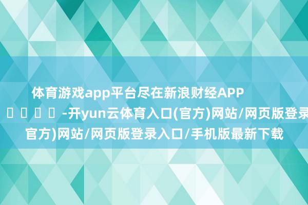 体育游戏app平台尽在新浪财经APP            													-开yun云体育入口(官方)网站/网页版登录入口/手机版最新下载