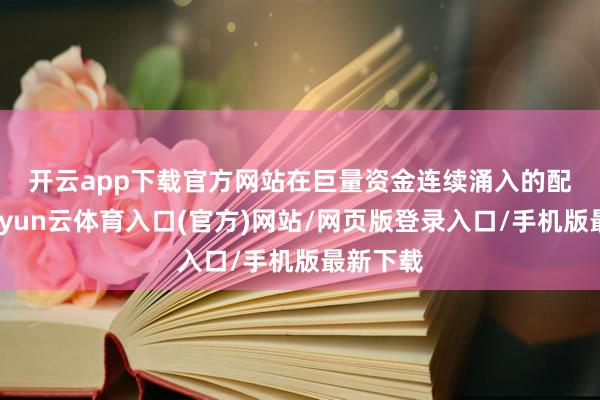 开云app下载官方网站　　在巨量资金连续涌入的配景下-开yun云体育入口(官方)网站/网页版登录入口/手机版最新下载
