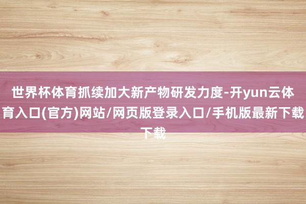 世界杯体育抓续加大新产物研发力度-开yun云体育入口(官方)网站/网页版登录入口/手机版最新下载
