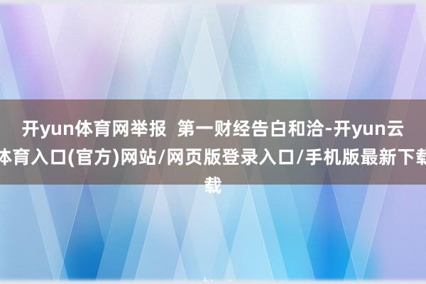 开yun体育网举报  第一财经告白和洽-开yun云体育入口(官方)网站/网页版登录入口/手机版最新下载