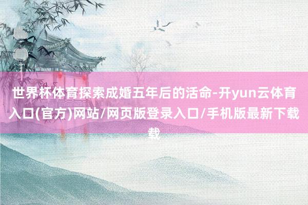 世界杯体育探索成婚五年后的活命-开yun云体育入口(官方)网站/网页版登录入口/手机版最新下载