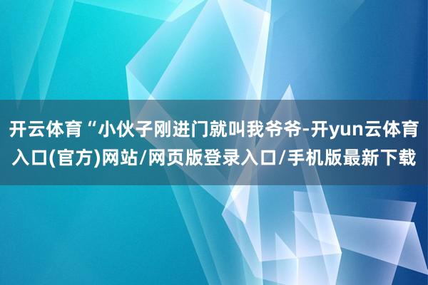 开云体育“小伙子刚进门就叫我爷爷-开yun云体育入口(官方)网站/网页版登录入口/手机版最新下载