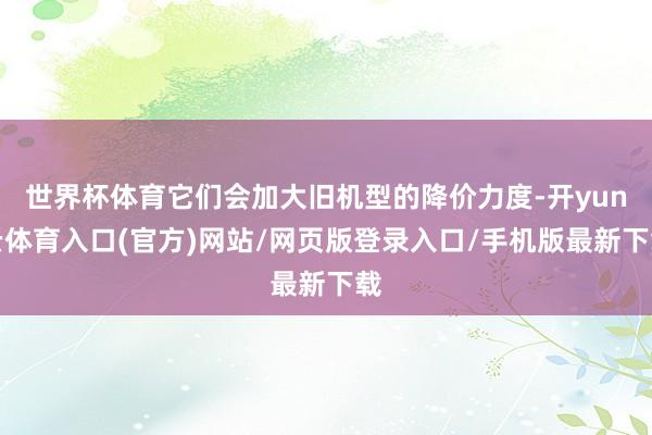 世界杯体育它们会加大旧机型的降价力度-开yun云体育入口(官方)网站/网页版登录入口/手机版最新下载