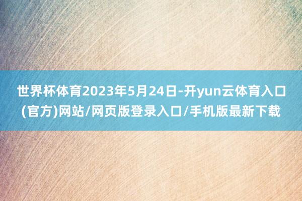 世界杯体育2023年5月24日-开yun云体育入口(官方)网站/网页版登录入口/手机版最新下载
