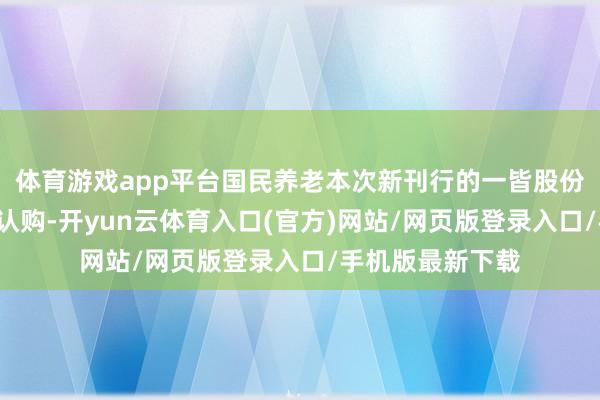 体育游戏app平台国民养老本次新刊行的一皆股份由4家新增鼓励认购-开yun云体育入口(官方)网站/网页版登录入口/手机版最新下载