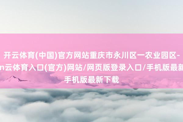 开云体育(中国)官方网站重庆市永川区一农业园区-开yun云体育入口(官方)网站/网页版登录入口/手机版最新下载