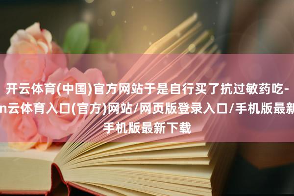 开云体育(中国)官方网站于是自行买了抗过敏药吃-开yun云体育入口(官方)网站/网页版登录入口/手机版最新下载