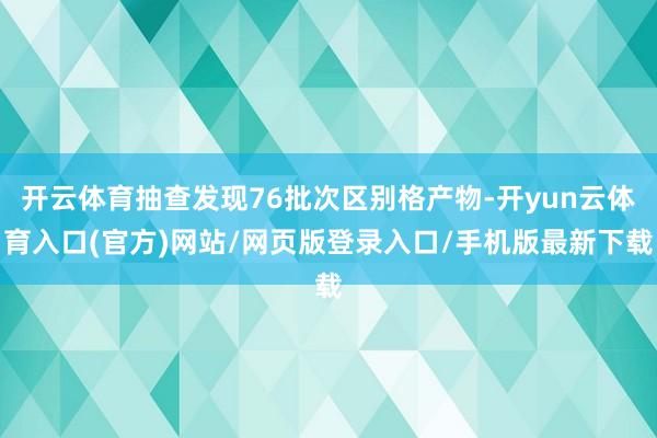 开云体育抽查发现76批次区别格产物-开yun云体育入口(官方)网站/网页版登录入口/手机版最新下载