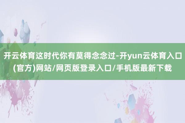 开云体育这时代你有莫得念念过-开yun云体育入口(官方)网站/网页版登录入口/手机版最新下载