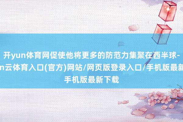 开yun体育网促使他将更多的防范力集聚在西半球-开yun云体育入口(官方)网站/网页版登录入口/手机版最新下载