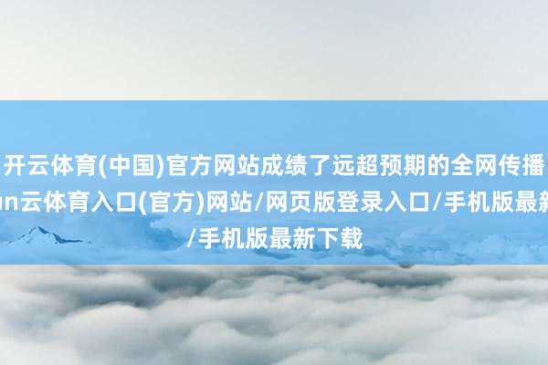 开云体育(中国)官方网站成绩了远超预期的全网传播-开yun云体育入口(官方)网站/网页版登录入口/手机版最新下载