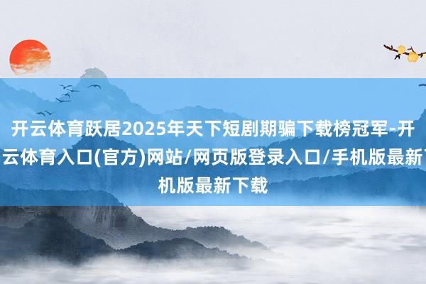 开云体育跃居2025年天下短剧期骗下载榜冠军-开yun云体育入口(官方)网站/网页版登录入口/手机版最新下载