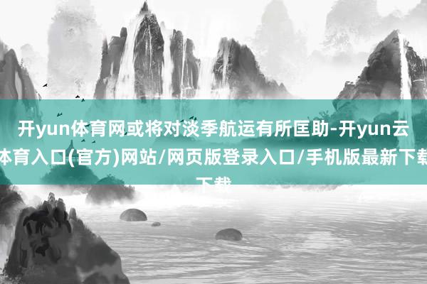 开yun体育网或将对淡季航运有所匡助-开yun云体育入口(官方)网站/网页版登录入口/手机版最新下载