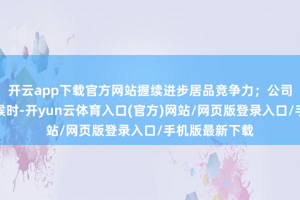 开云app下载官方网站握续进步居品竞争力；公司导入新一代时候时-开yun云体育入口(官方)网站/网页版登录入口/手机版最新下载
