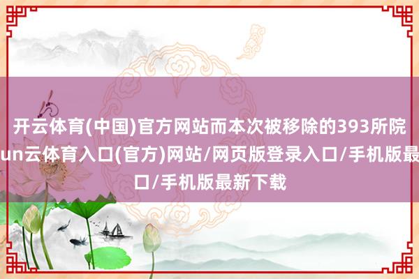 开云体育(中国)官方网站而本次被移除的393所院校-开yun云体育入口(官方)网站/网页版登录入口/手机版最新下载