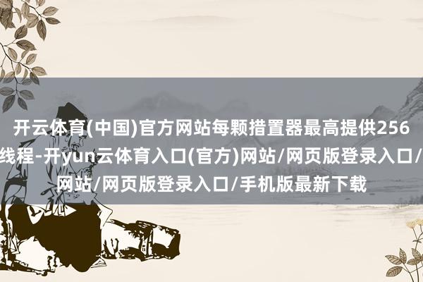 开云体育(中国)官方网站每颗措置器最高提供256个中枢和512个线程-开yun云体育入口(官方)网站/网页版登录入口/手机版最新下载